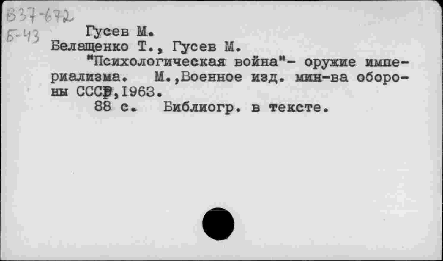 ﻿Гусев М.
Белащенко I., Гусев М.
"Психологическая война”- оружие империализма. М.,Военное изд. мин-ва обороны СССР,1963.
88 с. Библиогр. в тексте.